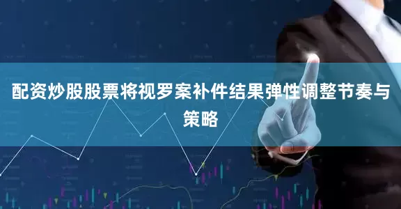 配资炒股股票将视罗案补件结果弹性调整节奏与策略