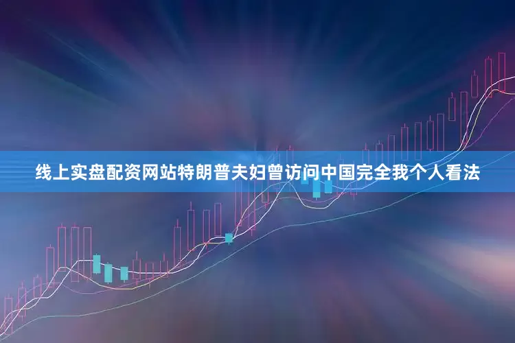 线上实盘配资网站特朗普夫妇曾访问中国完全我个人看法