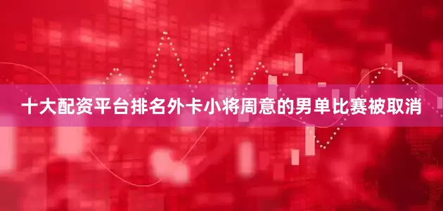 十大配资平台排名外卡小将周意的男单比赛被取消