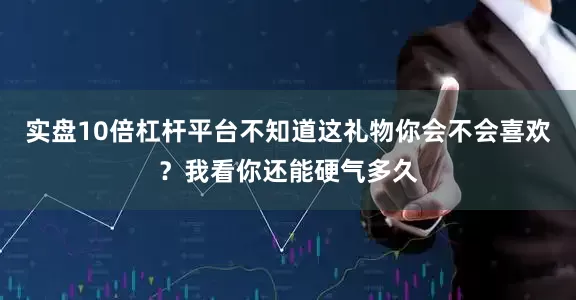 实盘10倍杠杆平台不知道这礼物你会不会喜欢？我看你还能硬气多久