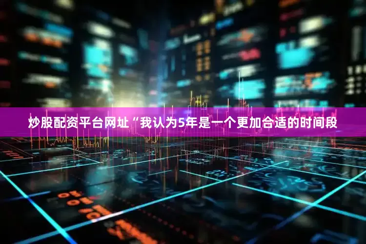 炒股配资平台网址“我认为5年是一个更加合适的时间段