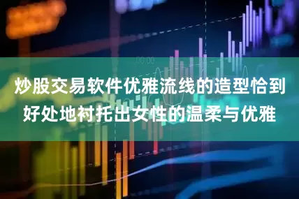 炒股交易软件优雅流线的造型恰到好处地衬托出女性的温柔与优雅