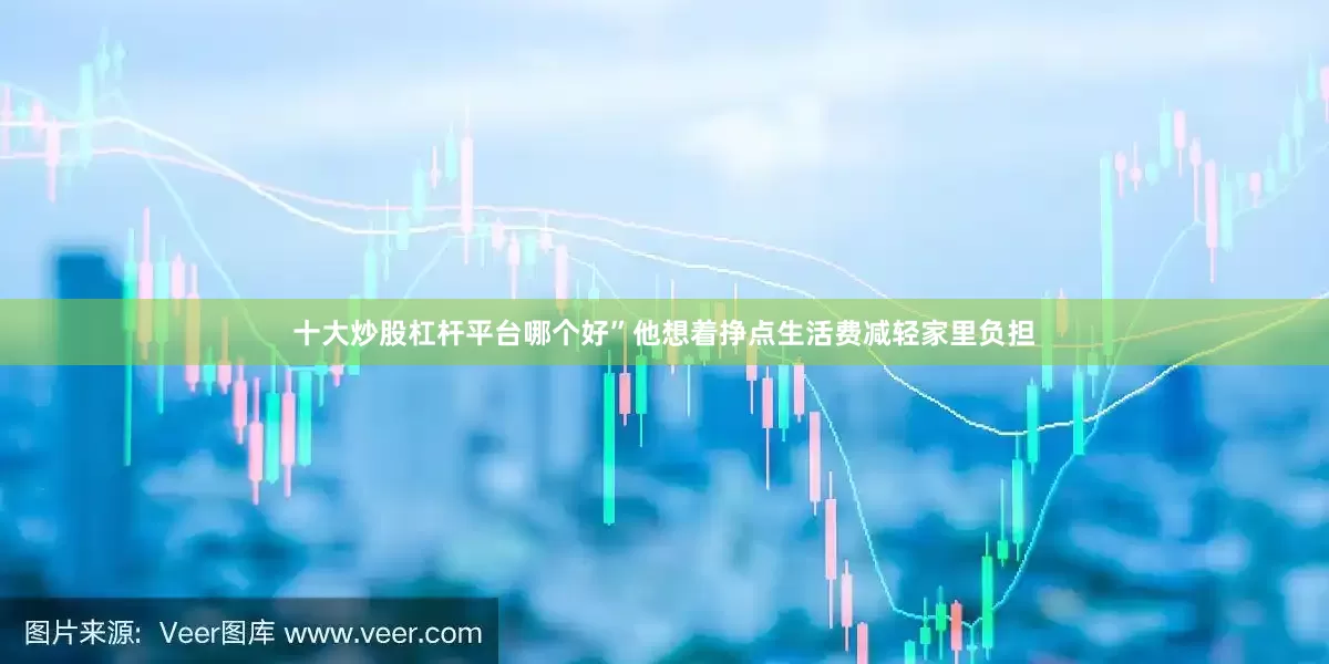 十大炒股杠杆平台哪个好”他想着挣点生活费减轻家里负担