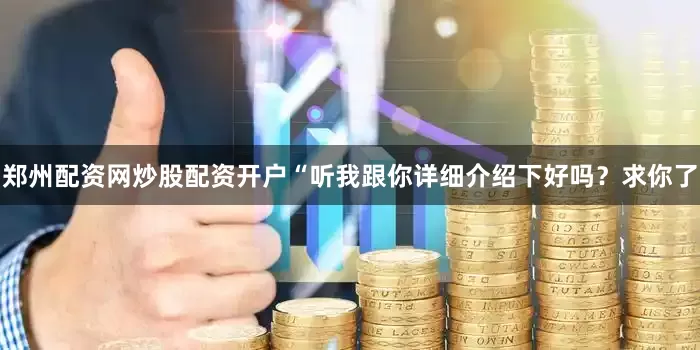 郑州配资网炒股配资开户“听我跟你详细介绍下好吗？求你了