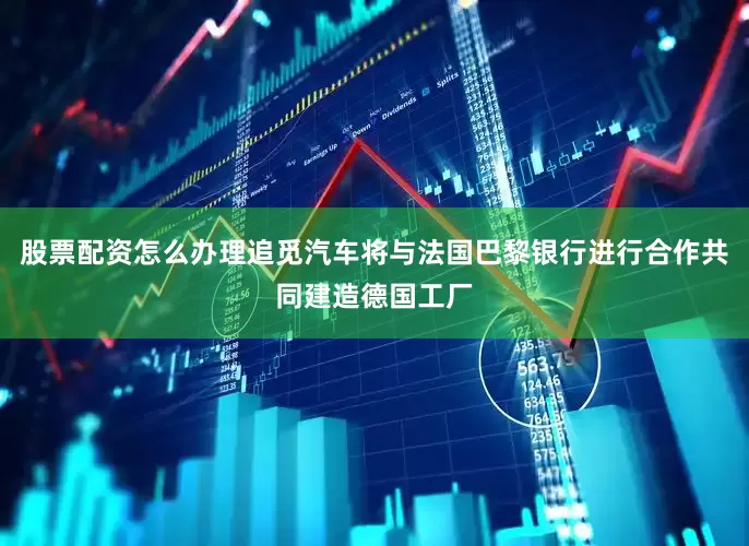 股票配资怎么办理追觅汽车将与法国巴黎银行进行合作共同建造德国工厂