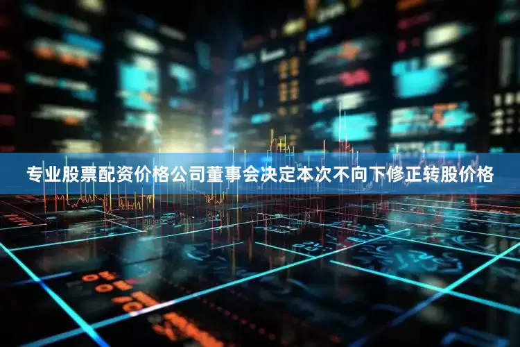 专业股票配资价格公司董事会决定本次不向下修正转股价格